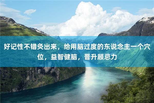 好记性不错灸出来，给用脑过度的东说念主一个穴位，益智健脑，晋升顾忌力