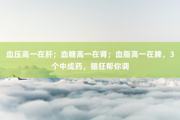 血压高一在肝;血糖高一在肾;血脂高一在脾,3个中成药,猖狂帮你调