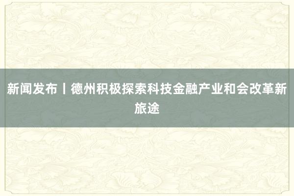 新闻发布丨德州积极探索科技金融产业和会改革新旅途