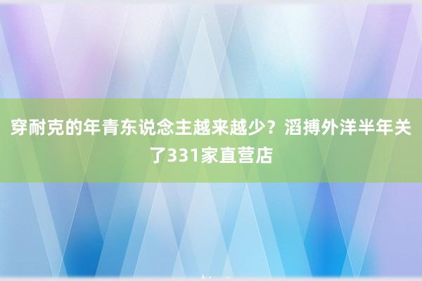 穿耐克的年青东说念主越来越少？滔搏外洋半年关了331家直营店
