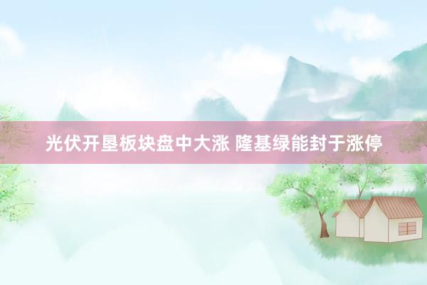 光伏开垦板块盘中大涨 隆基绿能封于涨停