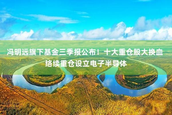冯明远旗下基金三季报公布！十大重仓股大换血 络续重仓设立电子半导体