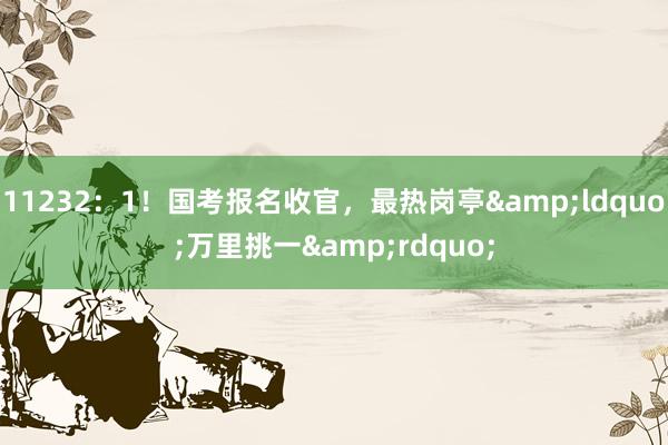 11232：1！国考报名收官，最热岗亭&ldquo;万里挑一&rdquo;