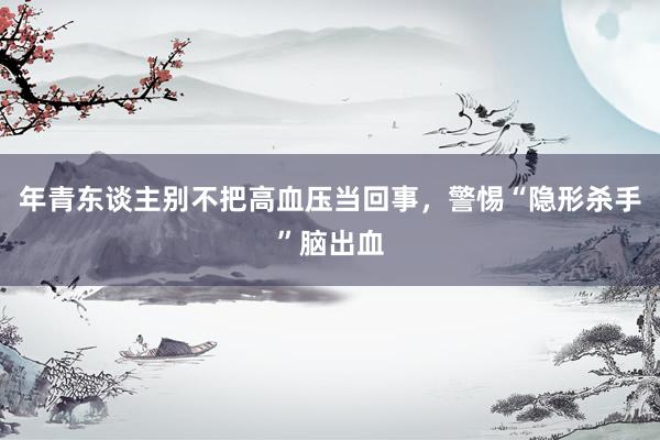 年青东谈主别不把高血压当回事，警惕“隐形杀手”脑出血