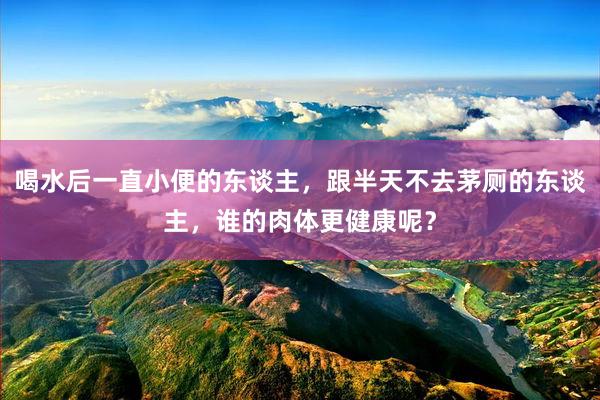 喝水后一直小便的东谈主，跟半天不去茅厕的东谈主，谁的肉体更健康呢？