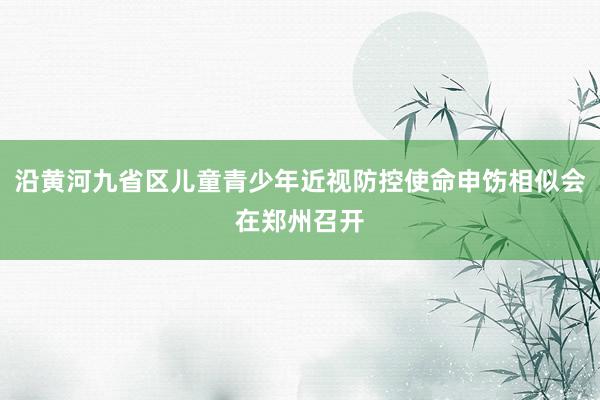 沿黄河九省区儿童青少年近视防控使命申饬相似会在郑州召开