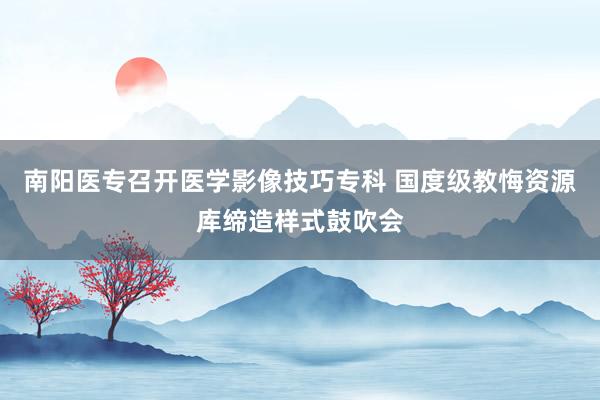 南阳医专召开医学影像技巧专科 国度级教悔资源库缔造样式鼓吹会