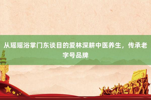 从瑶瑶浴掌门东谈目的爱林深耕中医养生，传承老字号品牌
