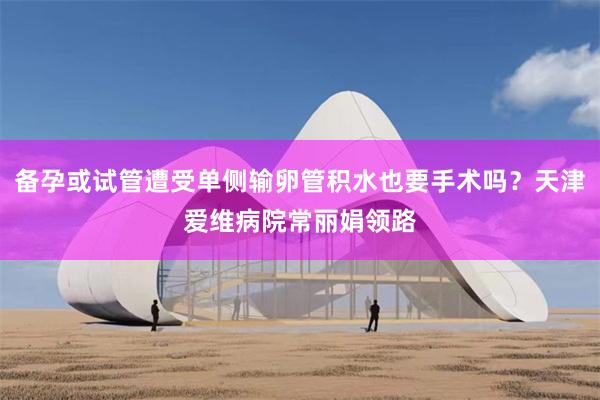备孕或试管遭受单侧输卵管积水也要手术吗？天津爱维病院常丽娟领路