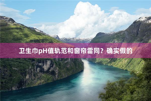 卫生巾pH值轨范和窗帘雷同？确实假的