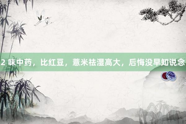 2 味中药，比红豆，薏米祛湿高大，后悔没早知说念