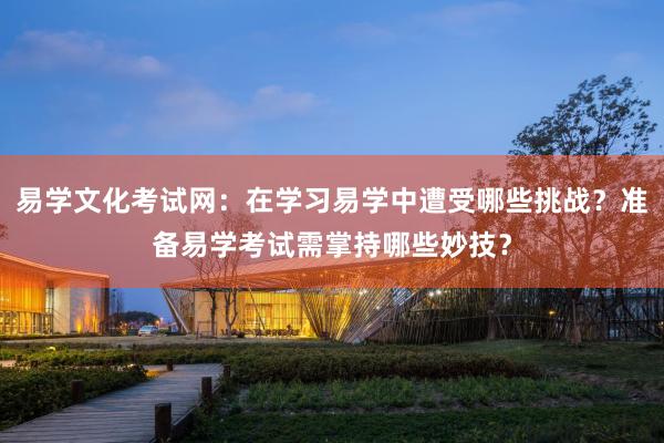 易学文化考试网：在学习易学中遭受哪些挑战？准备易学考试需掌持哪些妙技？