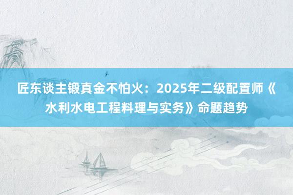 匠东谈主锻真金不怕火：2025年二级配置师《水利水电工程料理与实务》命题趋势