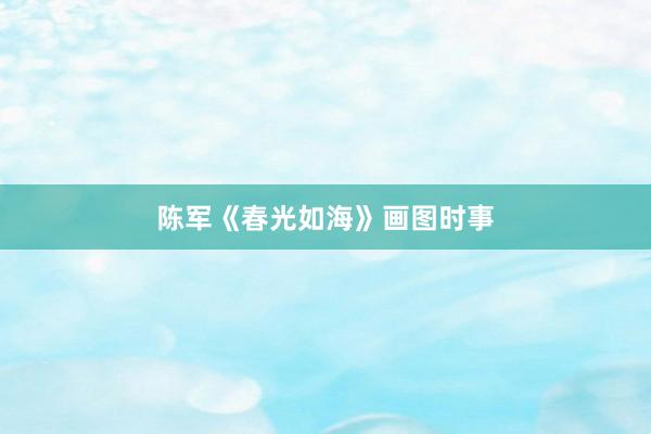 陈军《春光如海》画图时事