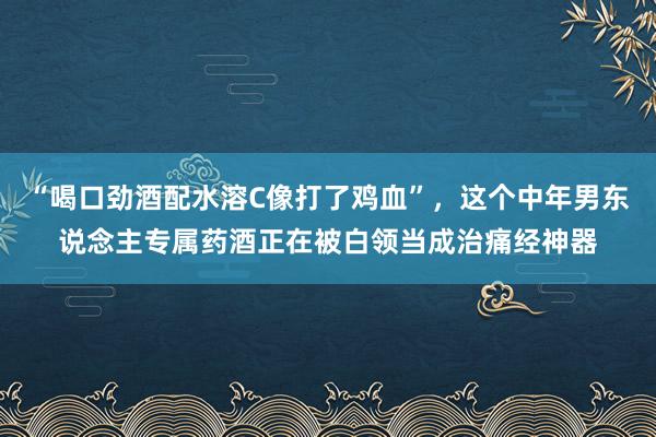 “喝口劲酒配水溶C像打了鸡血”，这个中年男东说念主专属药酒正在被白领当成治痛经神器