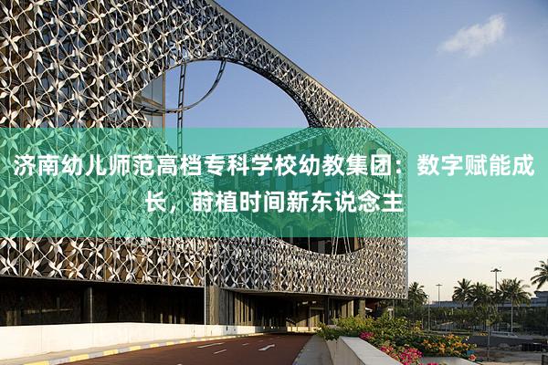 济南幼儿师范高档专科学校幼教集团：数字赋能成长，莳植时间新东说念主