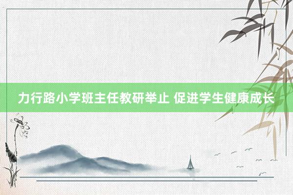 力行路小学班主任教研举止 促进学生健康成长