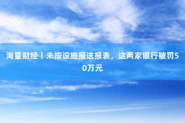 海量财经丨未按设施报送报表，这两家银行被罚50万元