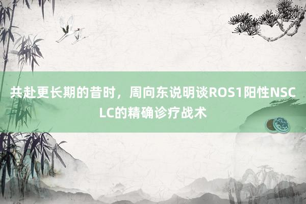 共赴更长期的昔时，周向东说明谈ROS1阳性NSCLC的精确诊疗战术