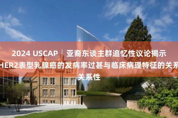 2024 USCAP│亚裔东谈主群追忆性议论揭示各HER2表型乳腺癌的发病率过甚与临床病理特征的关系性