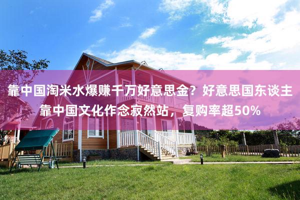 靠中国淘米水爆赚千万好意思金？好意思国东谈主靠中国文化作念寂然站，复购率超50%