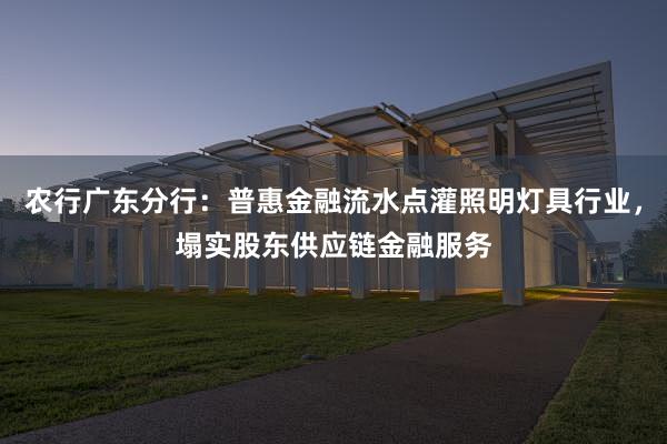 农行广东分行：普惠金融流水点灌照明灯具行业，塌实股东供应链金融服务