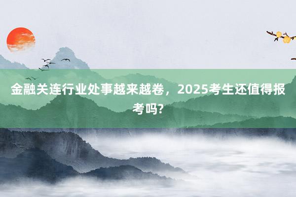 金融关连行业处事越来越卷，2025考生还值得报考吗?