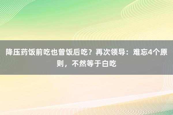 降压药饭前吃也曾饭后吃？再次领导：难忘4个原则，不然等于白吃